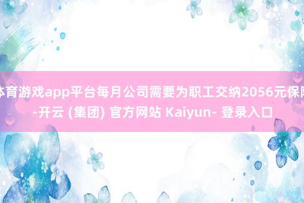 体育游戏app平台每月公司需要为职工交纳2056元保障-开云 (集团) 官方网站 Kaiyun- 登录入口