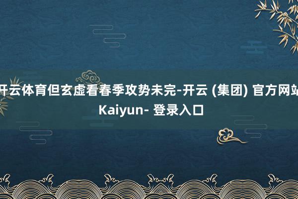 开云体育但玄虚看春季攻势未完-开云 (集团) 官方网站 Kaiyun- 登录入口