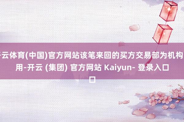 开云体育(中国)官方网站该笔来回的买方交易部为机构专用-开云 (集团) 官方网站 Kaiyun- 登录入口