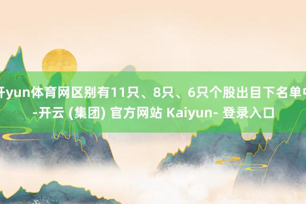 开yun体育网区别有11只、8只、6只个股出目下名单中-开云 (集团) 官方网站 Kaiyun- 登录入口