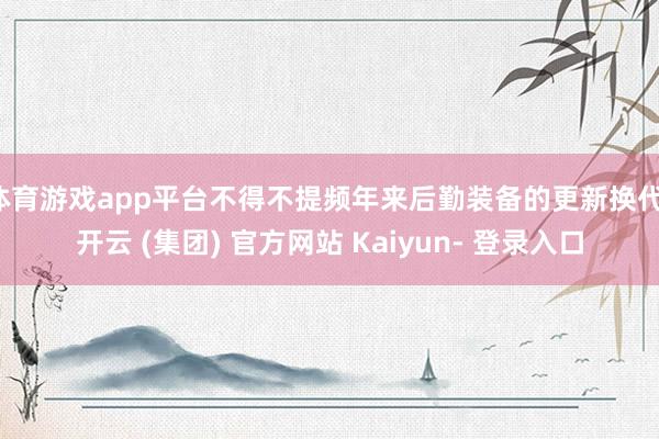 体育游戏app平台不得不提频年来后勤装备的更新换代-开云 (集团) 官方网站 Kaiyun- 登录入口