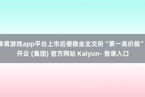 体育游戏app平台上市后便稳坐北交所“第一高价股”-开云 (集团) 官方网站 Kaiyun- 登录入口
