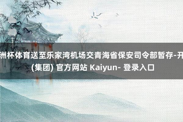 欧洲杯体育送至乐家湾机场交青海省保安司令部暂存-开云 (集团) 官方网站 Kaiyun- 登录入口
