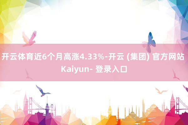 开云体育近6个月高涨4.33%-开云 (集团) 官方网站 Kaiyun- 登录入口