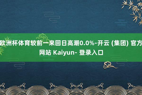 欧洲杯体育较前一来回日高潮0.0%-开云 (集团) 官方网站 Kaiyun- 登录入口