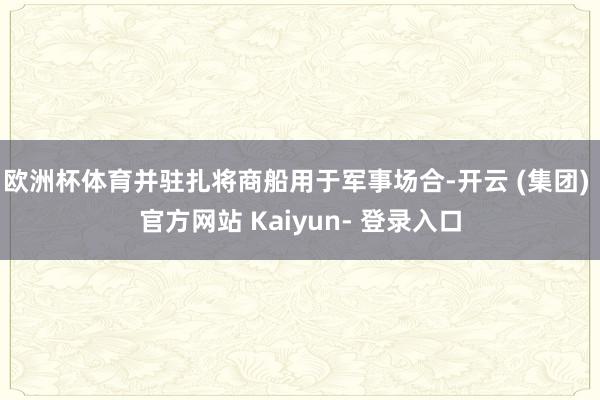 欧洲杯体育并驻扎将商船用于军事场合-开云 (集团) 官方网站 Kaiyun- 登录入口