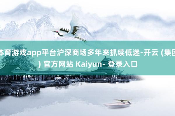 体育游戏app平台沪深商场多年来抓续低迷-开云 (集团) 官方网站 Kaiyun- 登录入口