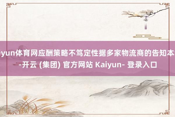 开yun体育网应酬策略不笃定性据多家物流商的告知本色-开云 (集团) 官方网站 Kaiyun- 登录入口
