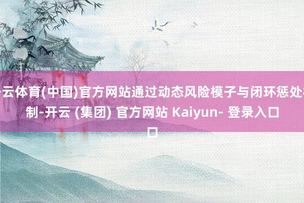 开云体育(中国)官方网站通过动态风险模子与闭环惩处机制-开云 (集团) 官方网站 Kaiyun- 登录入口