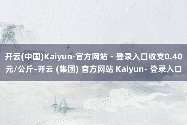 开云(中国)Kaiyun·官方网站 - 登录入口收支0.40元/公斤-开云 (集团) 官方网站 Kaiyun- 登录入口