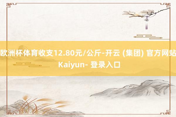 欧洲杯体育收支12.80元/公斤-开云 (集团) 官方网站 Kaiyun- 登录入口