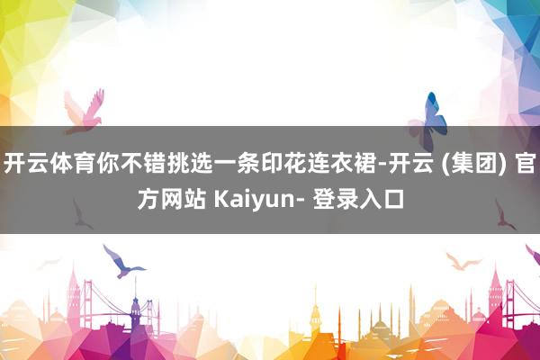 开云体育你不错挑选一条印花连衣裙-开云 (集团) 官方网站 Kaiyun- 登录入口