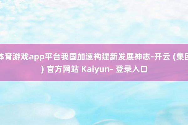 体育游戏app平台我国加速构建新发展神志-开云 (集团) 官方网站 Kaiyun- 登录入口