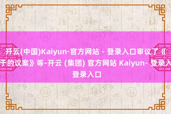 开云(中国)Kaiyun·官方网站 - 登录入口审议了《对于的议案》等-开云 (集团) 官方网站 Kaiyun- 登录入口