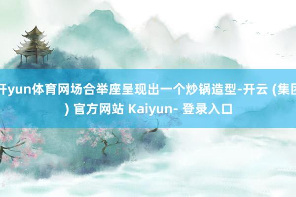 开yun体育网场合举座呈现出一个炒锅造型-开云 (集团) 官方网站 Kaiyun- 登录入口