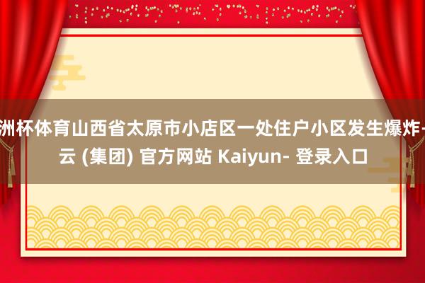 欧洲杯体育山西省太原市小店区一处住户小区发生爆炸-开云 (集团) 官方网站 Kaiyun- 登录入口