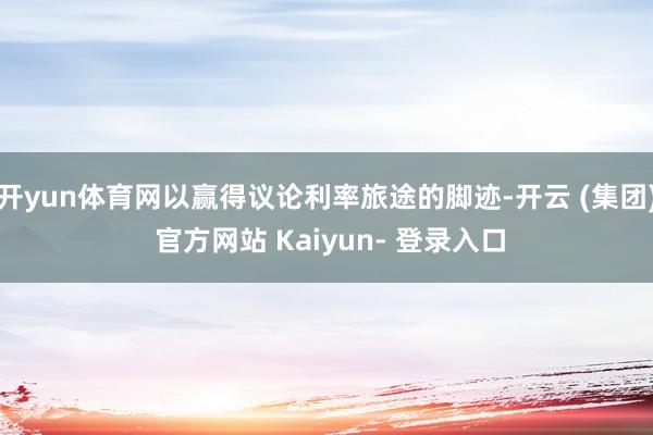 开yun体育网以赢得议论利率旅途的脚迹-开云 (集团) 官方网站 Kaiyun- 登录入口