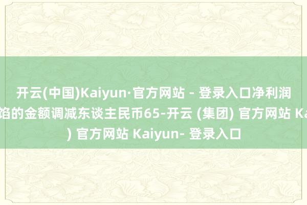 开云(中国)Kaiyun·官方网站 - 登录入口净利润较事迹快报中露馅的金额调减东谈主民币65-开云 (集团) 官方网站 Kaiyun- 登录入口
