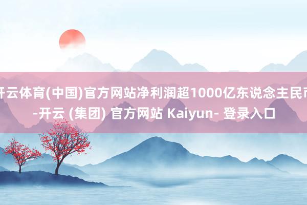 开云体育(中国)官方网站净利润超1000亿东说念主民币-开云 (集团) 官方网站 Kaiyun- 登录入口
