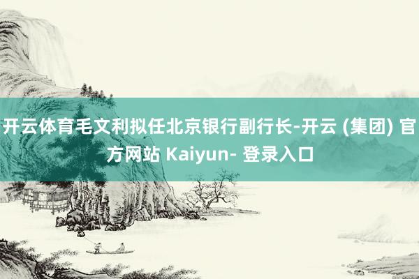 开云体育毛文利拟任北京银行副行长-开云 (集团) 官方网站 Kaiyun- 登录入口