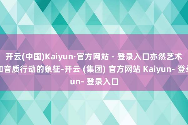 开云(中国)Kaiyun·官方网站 - 登录入口亦然艺术水准和音质行动的象征-开云 (集团) 官方网站 Kaiyun- 登录入口
