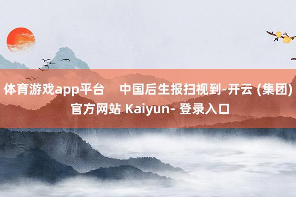 体育游戏app平台    中国后生报扫视到-开云 (集团) 官方网站 Kaiyun- 登录入口
