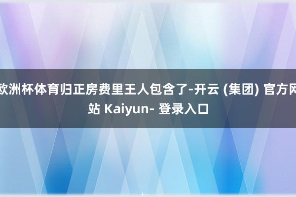 欧洲杯体育归正房费里王人包含了-开云 (集团) 官方网站 Kaiyun- 登录入口