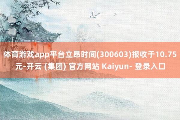 体育游戏app平台立昂时间(300603)报收于10.75元-开云 (集团) 官方网站 Kaiyun- 登录入口