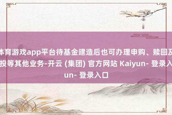 体育游戏app平台待基金建造后也可办理申购、赎回及定投等其他业务-开云 (集团) 官方网站 Kaiyun- 登录入口