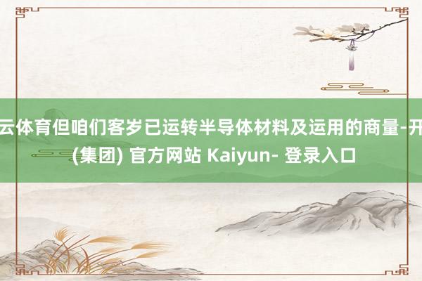 开云体育但咱们客岁已运转半导体材料及运用的商量-开云 (集团) 官方网站 Kaiyun- 登录入口