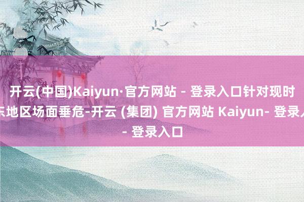 开云(中国)Kaiyun·官方网站 - 登录入口针对现时中东地区场面垂危-开云 (集团) 官方网站 Kaiyun- 登录入口