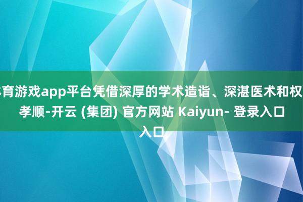 体育游戏app平台凭借深厚的学术造诣、深湛医术和权贵孝顺-开云 (集团) 官方网站 Kaiyun- 登录入口