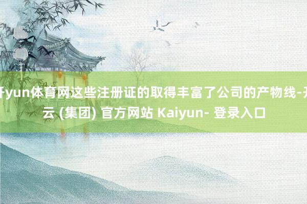 开yun体育网这些注册证的取得丰富了公司的产物线-开云 (集团) 官方网站 Kaiyun- 登录入口