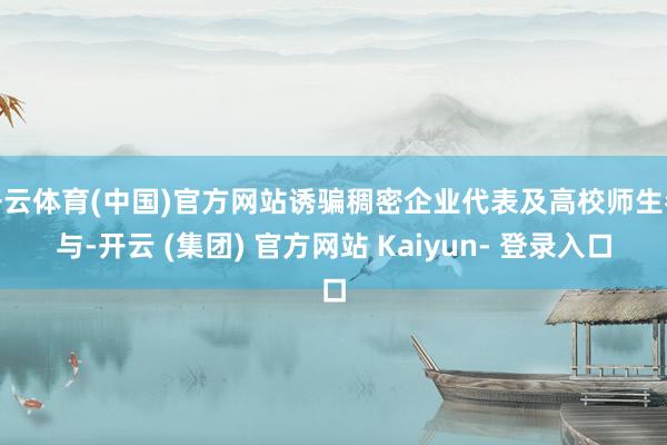 开云体育(中国)官方网站诱骗稠密企业代表及高校师生参与-开云 (集团) 官方网站 Kaiyun- 登录入口