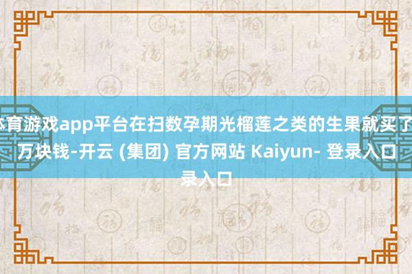 体育游戏app平台在扫数孕期光榴莲之类的生果就买了6万块钱-开云 (集团) 官方网站 Kaiyun- 登录入口