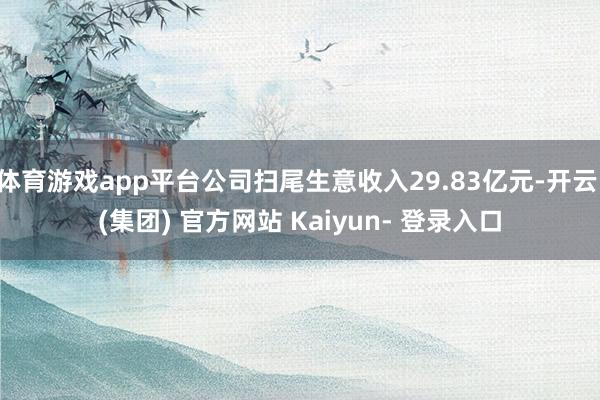 体育游戏app平台公司扫尾生意收入29.83亿元-开云 (集团) 官方网站 Kaiyun- 登录入口