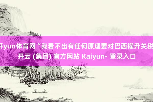 开yun体育网“我看不出有任何原理要对巴西擢升关税-开云 (集团) 官方网站 Kaiyun- 登录入口