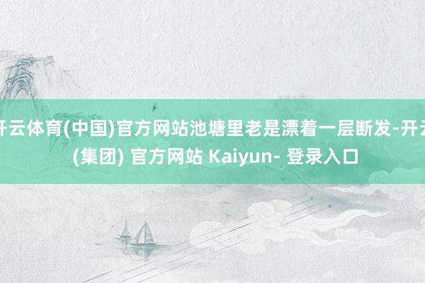 开云体育(中国)官方网站池塘里老是漂着一层断发-开云 (集团) 官方网站 Kaiyun- 登录入口