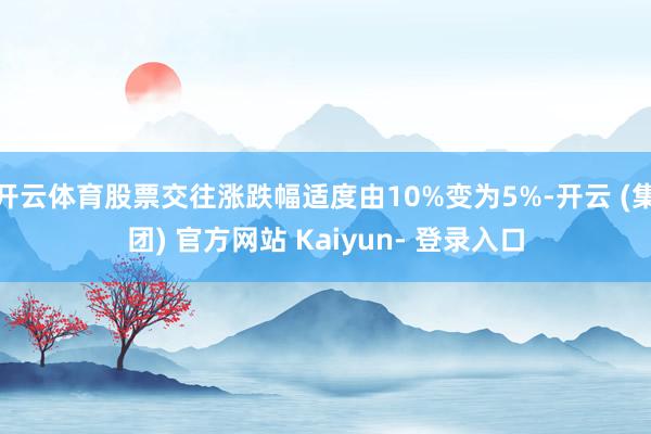 开云体育股票交往涨跌幅适度由10%变为5%-开云 (集团) 官方网站 Kaiyun- 登录入口