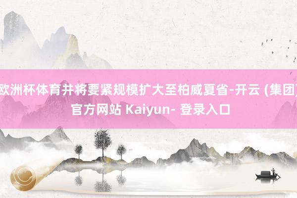 欧洲杯体育并将要紧规模扩大至柏威夏省-开云 (集团) 官方网站 Kaiyun- 登录入口