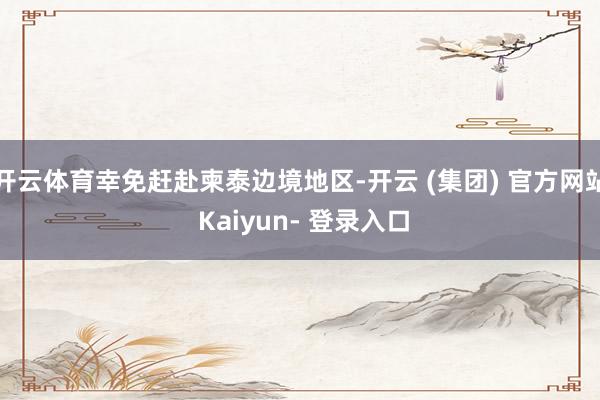 开云体育幸免赶赴柬泰边境地区-开云 (集团) 官方网站 Kaiyun- 登录入口