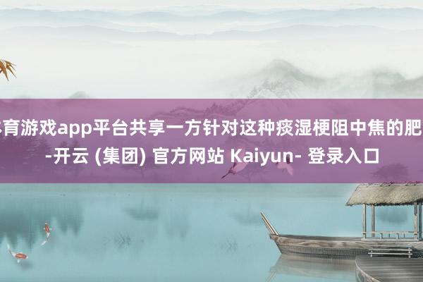 体育游戏app平台共享一方针对这种痰湿梗阻中焦的肥美-开云 (集团) 官方网站 Kaiyun- 登录入口