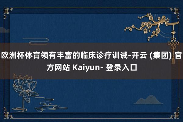 欧洲杯体育领有丰富的临床诊疗训诫-开云 (集团) 官方网站 Kaiyun- 登录入口