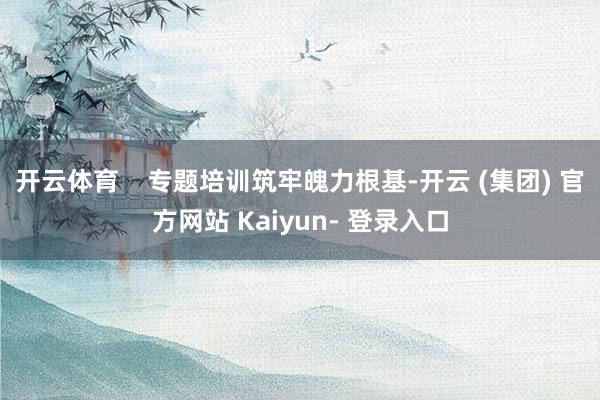 开云体育    专题培训筑牢魄力根基-开云 (集团) 官方网站 Kaiyun- 登录入口