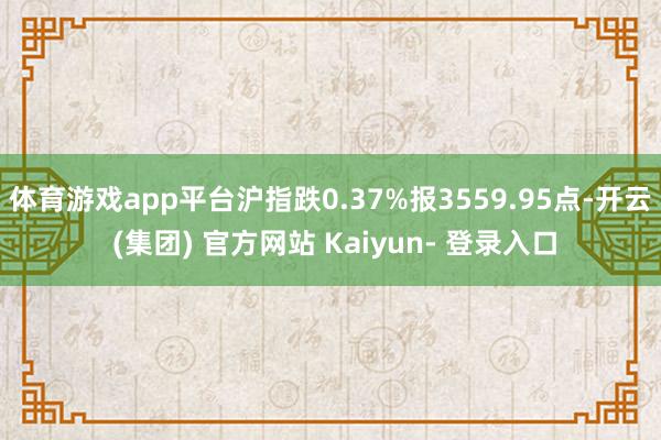 体育游戏app平台沪指跌0.37%报3559.95点-开云 (集团) 官方网站 Kaiyun- 登录入口