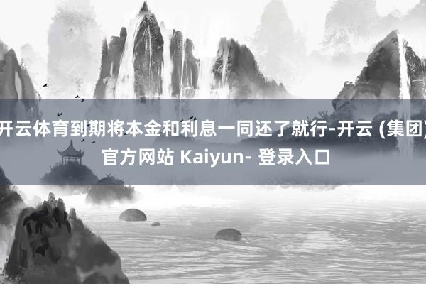 开云体育到期将本金和利息一同还了就行-开云 (集团) 官方网站 Kaiyun- 登录入口
