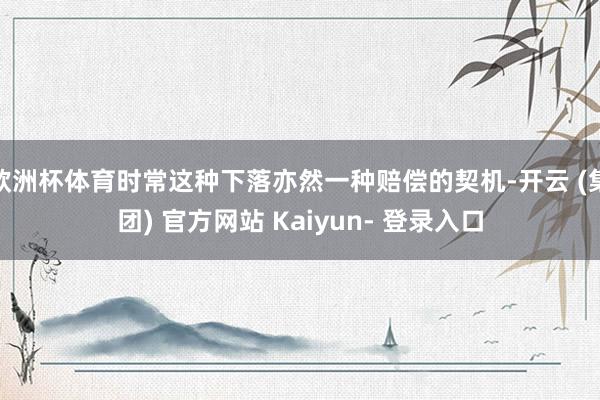 欧洲杯体育时常这种下落亦然一种赔偿的契机-开云 (集团) 官方网站 Kaiyun- 登录入口