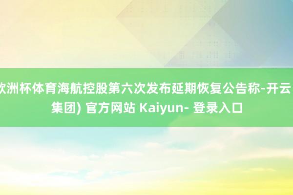 欧洲杯体育海航控股第六次发布延期恢复公告称-开云 (集团) 官方网站 Kaiyun- 登录入口
