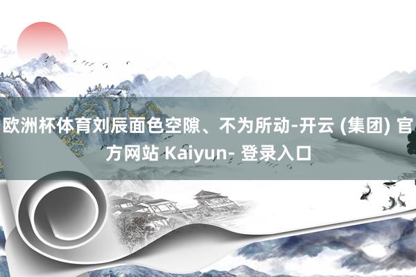 欧洲杯体育刘辰面色空隙、不为所动-开云 (集团) 官方网站 Kaiyun- 登录入口
