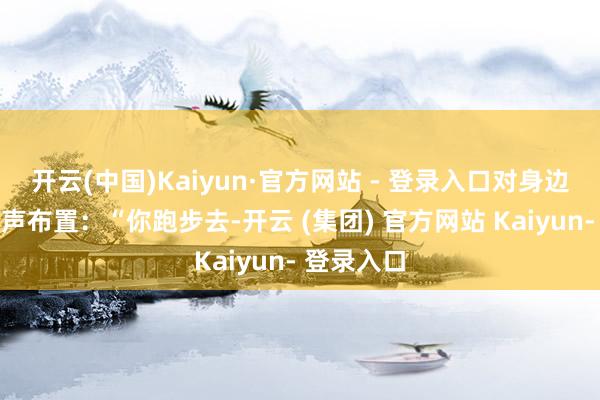 开云(中国)Kaiyun·官方网站 - 登录入口对身边的卫士厉声布置：“你跑步去-开云 (集团) 官方网站 Kaiyun- 登录入口